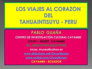 LOS VIAJES AL CORAZON DEL TAHUAINTISUYU - PERU PABLO  GUAÑA      CENTRO DE INVESTIGACIÓN CULTURAL CAYAMBE       CICAY – MUSEO  CAYAMBE TEL.: (02)2127432-(02)2127043 cicay_museo@yahoo.es www.slideshare.net/CicayMuseo www.scribd.com/CicayMuseo CAYAMBE – ECUADOR 