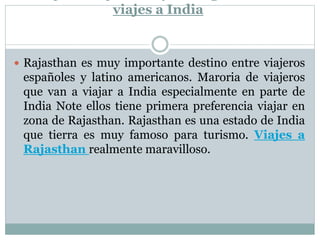 viajes a India
 Rajasthan es muy importante destino entre viajeros
españoles y latino americanos. Maroria de viajeros
que van a viajar a India especialmente en parte de
India Note ellos tiene primera preferencia viajar en
zona de Rajasthan. Rajasthan es una estado de India
que tierra es muy famoso para turismo. Viajes a
Rajasthan realmente maravilloso.
 