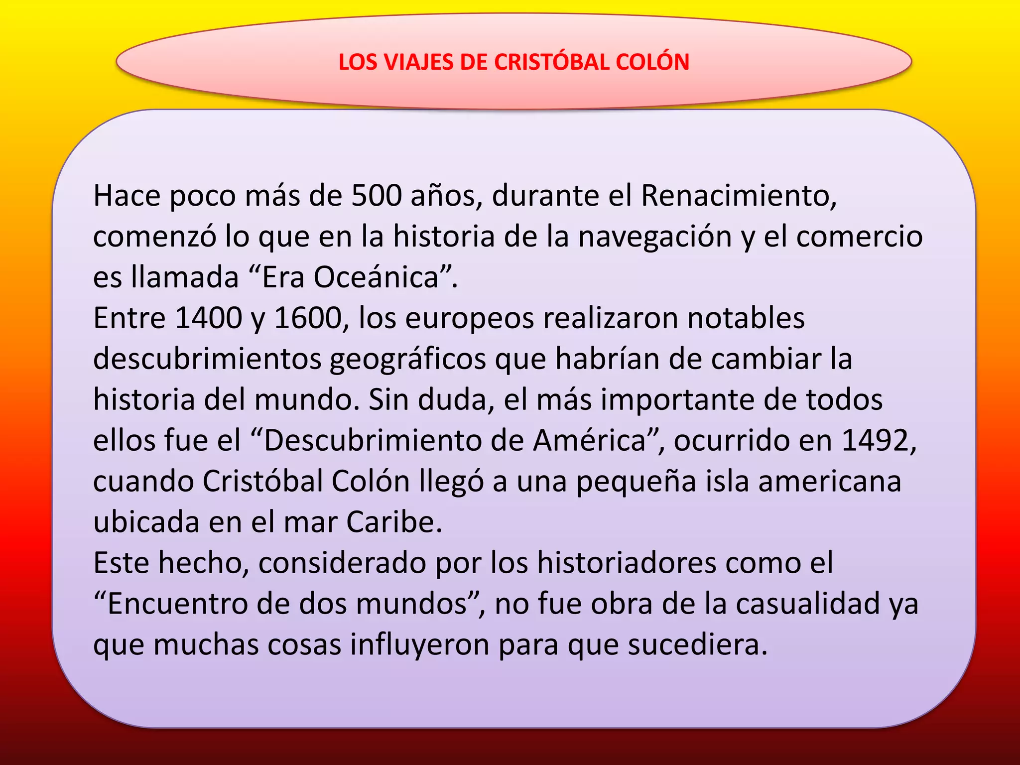 LOS VIAJES DE CRISTÓBAL COLÓN




Hace poco más de 500 años, durante el Renacimiento,
comenzó lo que en la historia de la navegación y el comercio
es llamada “Era Oceánica”.
Entre 1400 y 1600, los europeos realizaron notables
descubrimientos geográficos que habrían de cambiar la
historia del mundo. Sin duda, el más importante de todos
ellos fue el “Descubrimiento de América”, ocurrido en 1492,
cuando Cristóbal Colón llegó a una pequeña isla americana
ubicada en el mar Caribe.
Este hecho, considerado por los historiadores como el
“Encuentro de dos mundos”, no fue obra de la casualidad ya
que muchas cosas influyeron para que sucediera.
 