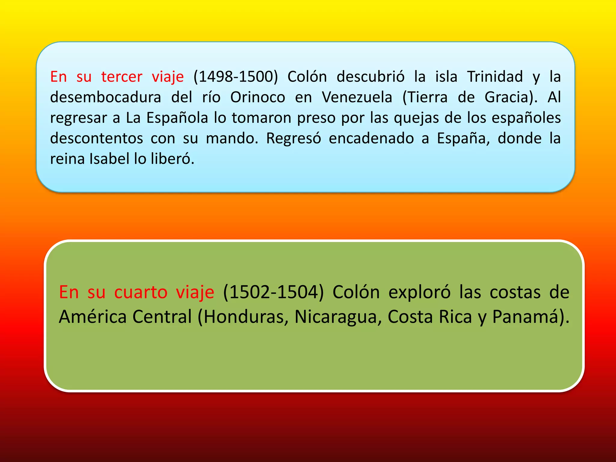 En su tercer viaje (1498-1500) Colón descubrió la isla Trinidad y la
desembocadura del río Orinoco en Venezuela (Tierra de Gracia). Al
regresar a La Española lo tomaron preso por las quejas de los españoles
descontentos con su mando. Regresó encadenado a España, donde la
reina Isabel lo liberó.




 En su cuarto viaje (1502-1504) Colón exploró las costas de
 América Central (Honduras, Nicaragua, Costa Rica y Panamá).
 