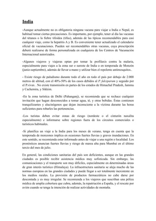 India
-Aunque actualmente no es obligatoria ninguna vacuna para viajar a India o Nepal, es
habitual tomar ciertas precauciones. Es importante, por ejemplo, tener al día las vacunas
del tétanos o la fiebre tifoidea (tifus), además de las típicas recomendables para casi
cualquier viaje, como la hepatitis A y B. Es conveniente tener actualizado el calendario
oficial de vacunaciones. Pueden ser recomendables otras vacunas, cuya prescripción
deberá realizarse de forma personalizada en cualquiera de los Centros de Vacunación
Internacional autorizados.

-Algunos viajeros y viajeras optan por tomar la profilaxis contra la malaria,
especialmente para viajes a la zona sur o sureste de India o en temporada de Monzón
(junio-septiembre), además de llevar a mano y utilizar bien el repelente antimosquitos..

- Existe riesgo de paludismo durante todo el año en todo el país por debajo de 2.000
metros de altitud, con el 40%-50% de los casos debidos al P. falciparum y seguido por
el P.vivax . No existe transmisión en partes de los estados de Himachal Pradesh, Jammu
y Cachemira, y Sikkim.

-En la zona turística de Delhi (Pahanganj), se recomienda que se rechace cualquier
invitación que hagan desconocidos a tomar agua, té, y otras bebidas. Éstas contienen
tranquilizantes y alucinógenos que dejan inconsciente a la víctima durante las horas
suficientes para robarles las pertenencias.

-Los turistas deben evitar zonas de riesgo (nordeste o el cinturón naxalita
especialmente) e informarse sobre regiones fuera de los circuitos comerciales o
turísticos habituales.

-Si planifica un viaje a la India para los meses de verano, tenga en cuenta que la
temporada de monzones implica en ocasiones fuertes lluvias y graves inundaciones. En
este sentido, se recomienda estar informado antes de viajar a una región o localidad. Los
pronósticos anuncian fuertes lluvias y riesgo de marea alta para Mumbai en el último
tercio del mes de julio.

En general, las condiciones sanitarias del país son deficientes, aunque en las grandes
ciudades es posible recibir asistencia médica muy sofisticada. Sin embargo, las
comunicaciones y el transporte son muy difíciles, especialmente en determinadas áreas
de gran interés turístico (Himalaya). La infraestructura sanitaria se aleja mucho de las
normas europeas en las grandes ciudades y puede llegar a ser totalmente inexistente en
los medios rurales. La provisión de productos farmaceúticos no cabe darse por
descontada y es muy irregular. Se recomienda a los viajeros que suscriban una póliza
médica de amplia cobertura que cubra, además, la repatriación a España, y el rescate por
avión cuando se tenga la intención de realizar actividades de montaña.
 