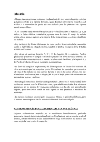 Malasia
-Malasia ha experimentado problemas con la calidad del aire, a veces llegando a niveles
peligrosos debido a la neblina de humo. Kuala Lumpur sufre mal la congestión del
tráfico y la contaminación puede ser una molestia para las personas con algunas
condiciones médicas.

-A los visitantes se les recomienda actualizar la vacunación contra la hepatitis A y B, el
cólera, la fiebre tifoidea y encefalitis japonesa antes de viajar. El riesgo de malaria
existe sólo en algunas regiones y la mayoría de las zonas urbanas y costeras están libres
de malaria.

-Hay incidencia de fiebres tifoideas en las zonas rurales. Se recomienda la vacunación
contra la fiebre tifoidea y la poliomielitis. En abril de 2005 se produjo un brote de fiebre
tifoidea en Kelantan.

-Hay riesgo de contraer hepatitis A, C y E. La hepatitis B es endémica. Pueden
producirse epidemias de dengue y encefalitis japonesa en zonas rurales y urbanas. Se
recomienda la vacunación contra el tétanos, la tuberculosis, la difteria y la hepatitis A y
E. Pueden producirse brotes de meningitis meningocócica.

-La fiebre del dengue es un problema y los efectos pueden ser fatales si no se tratan. El
virus se transmite por los mosquitos, pero a diferencia de los mosquitos que transmiten
el virus de la malaria son más activos durante el día en las zonas urbanas. No hay
tratamientos profilácticos para el dengue, por lo que la mejor protección es usar mucho
repelente de insectos y cubrirse.

-Sólo el agua embotellada debe ser usada para beber. La leche no es pasteurizada y debe
ser hervida antes de beberla. Sólo comer carne y pescado bien cocinados. Los alimentos
preparados en los centros de vendedores ambulantes o en la calle son generalmente
seguros, pero debe evitar comer en esos lugares si eres propensos a molestias de
estómago.

-La atención médica en las principales ciudades de Malasia es generalmente buena, pero
a menudo no corresponde con las normas occidentales en el resto del país.



CONSEJOS DESPUÉS DE CUALQUIER VIAJE A UN PAIS EXÓTICO:

Algunas enfermedades tropicales no se manifiestan inmediatamente, pudiendo
presentarse bastante tiempo después del regreso. En el caso de que se necesite acudir al
médico, deberá informarle de que ha realizado un viaje en los últimos 12 meses a una
zona tropical o país en vías de desarrollo.
 