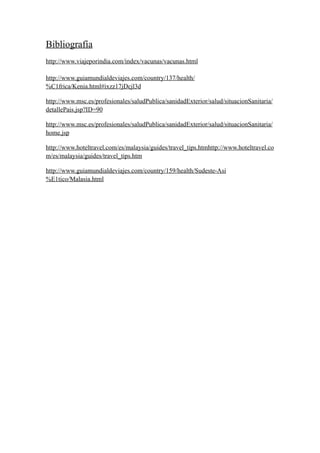 Bibliografía
http://www.viajeporindia.com/index/vacunas/vacunas.html

http://www.guiamundialdeviajes.com/country/137/health/
%C1frica/Kenia.html#ixzz17jDcjl3d

http://www.msc.es/profesionales/saludPublica/sanidadExterior/salud/situacionSanitaria/
detallePais.jsp?ID=90

http://www.msc.es/profesionales/saludPublica/sanidadExterior/salud/situacionSanitaria/
home.jsp

http://www.hoteltravel.com/es/malaysia/guides/travel_tips.htmhttp://www.hoteltravel.co
m/es/malaysia/guides/travel_tips.htm

http://www.guiamundialdeviajes.com/country/159/health/Sudeste-Asi
%E1tico/Malasia.html
 