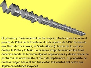 El primero y trascendental de los viajes a América se inició en el
puerto de Palos de la Frontera el 3 de agosto de 1492 formando
una flota de tres naves, la Santa María (a bordo de la cual iba
Colón), la Pinta y la Niña. La primera etapa terminó en las Islas
Canarias donde se hicieron algunas reparaciones y desde donde no
partieron las naves hasta el día 6 de septiembre. El propósito de
Colón al viajar hacia el sur fue evitar los vientos del oeste que
soplan en latitudes mayores.
 
