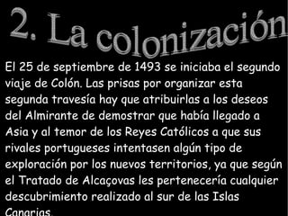 El 25 de septiembre de 1493 se iniciaba el segundo
viaje de Colón. Las prisas por organizar esta
segunda travesía hay que atribuirlas a los deseos
del Almirante de demostrar que había llegado a
Asia y al temor de los Reyes Católicos a que sus
rivales portugueses intentasen algún tipo de
exploración por los nuevos territorios, ya que según
el Tratado de Alcaçovas les pertenecería cualquier
descubrimiento realizado al sur de las Islas
 
