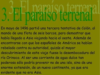 En mayo de 1496 partió una tercera tentativa de Colón, al
mando de una flota de seis barcos, para demostrar que
había llegado a Asia viajando hacia el oeste. Además de
encontrarse con que los españoles de América se habían
rebelado contra su autoridad, quizás el mayor
descubrimiento de este viaje fuese la desembocadura del
río Orinoco. Al ser una corriente de agua dulce tan
poderosa sólo podría provenir no de una isla, sino de una
enorme extensión, de un nuevo continente, ya que era
evidente que no era Asia.
 