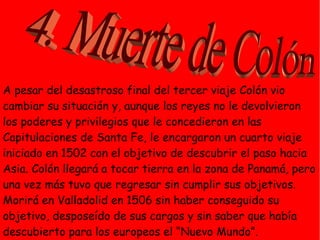 A pesar del desastroso final del tercer viaje Colón vio
cambiar su situación y, aunque los reyes no le devolvieron
los poderes y privilegios que le concedieron en las
Capitulaciones de Santa Fe, le encargaron un cuarto viaje
iniciado en 1502 con el objetivo de descubrir el paso hacia
Asia. Colón llegará a tocar tierra en la zona de Panamá, pero
una vez más tuvo que regresar sin cumplir sus objetivos.
Morirá en Valladolid en 1506 sin haber conseguido su
objetivo, desposeído de sus cargos y sin saber que había
descubierto para los europeos el “Nuevo Mundo”.
 