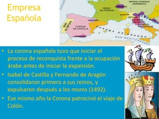 Empresa EspañolaLa corona española tuvo que iniciar el proceso de reconquista frente a la ocupación árabe antes de iniciar la expansión.Isabel de Castilla y Fernando de Aragón consolidaron primero a sus reinos, y expulsaron después a los moros (1492).Ese mismo año la Corona patrocinó el viaje de Colón. 
