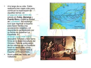 A lo largo de su vida  Colón realizaría tres viajes más para continuar la exploración de aquellas tierras: en  el segundo viaje (1493-96)  estuvo en  Cuba ,  Jamaica  y  Puerto Rico  y fundó la ciudad de  La Isabela . Sin embargo tuvo que regresar a España para hacer frente a las acusaciones surgidas y al descontento generalizado por su forma de gobernar La Española. En  el tercer viaje (1498-1500)  descubrió Trinidad y tocó tierra firme en la desembocadura del Orinoco. Pero la sublevación de los colonos de La Española forzó su destitución como gobernador y fue enviado a España como prisionero. Murió pobre, en 1506, en Valladolid 