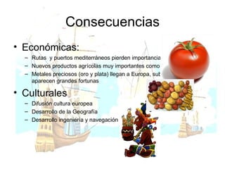 Consecuencias Económicas: Rutas  y puertos mediterráneos pierden importancia Nuevos productos agrícolas muy importantes como maíz o patata Metales preciosos (oro y plata) llegan a Europa, suben los precios y aparecen grandes fortunas Culturales Difusión cultura europea Desarrollo de la Geografía Desarrollo ingeniería y navegación 