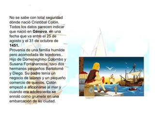 No se sabe con total seguridad dónde nació Cristóbal Colón. Todos los datos parecen indicar que nació en  Génova , en una fecha que va entre el 25 de agosto y el 31 de octubre de  1451.  Provenía de una familia humilde pero acomodada de tejedores.. Hijo de Domeneghino Colombo y Susana Fontanarossa, tuvo dos hermanos pequeños Bartolomé y Diego. Su padre tenía un negocio de telares y un pequeño comercio de quesos. Colón empezó a aficionarse al mar y cuando era adolescente se enroló como grumete en una embarcación de su ciudad. 