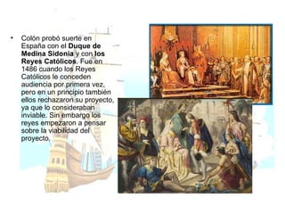 Colón probó suerte en España con el  Duque de Medina Sidonia  y con  los Reyes Católicos . Fue en 1486 cuando los Reyes Católicos le conceden audiencia por primera vez, pero en un principio también ellos rechazaron su proyecto, ya que lo consideraban inviable. Sin embargo los reyes empezaron a pensar sobre la viabilidad del proyecto.  