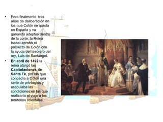 Pero finalmente, tras años de deliberación en los que Colón se queda en España y va ganando adeptos dentro de la corte, la Reina Isabel aprobó el proyecto de Colón con la ayuda del tesorero del rey, Luis de Santángel.  En abril de 1492  la reina otorgó las  Capitulaciones de Santa Fe , por las que concedía a Colón una serie de privilegios y estipulaba las condiciones en las que realizaría el viaje a los territorios orientales. 