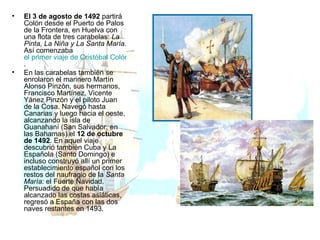 El 3 de agosto de 1492  partirá Colón desde el Puerto de Palos de la Frontera, en Huelva con una flota de tres carabelas:  La Pinta, La Niña y La Santa María.  Así comenzaba  el primer viaje de Cristóbal Colón . En las carabelas también se enrolaron el marinero Martín Alonso Pinzón, sus hermanos, Francisco Martínez, Vicente Yánez Pinzón y el piloto Juan de la Cosa. Navegó hasta Canarias y luego hacia el oeste, alcanzando la isla de Guanahaní (San Salvador, en las Bahamas) el  12 de octubre de 1492 . En aquel viaje descubrió también Cuba y La Española (Santo Domingo) e incluso construyó allí un primer establecimiento español con los restos del naufragio de la  Santa María:  el Fuerte Navidad. Persuadido de que había alcanzado las costas asiáticas, regresó a España con las dos naves restantes en 1493. 