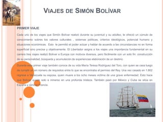 VIAJES DE SIMÓN BOLÍVAR

PRIMER VIAJE

Cada uno de los viajes que Simón Bolívar realizó durante su juventud y su adultez, le ofreció un cúmulo de
conocimiento sobres los valores culturales , sistemas políticas, criterios ideológicos, potencial humano y
situaciones económicas. Esto le permitió el poder actuar y hablar de acuerdo a las circunstancias no en forma
superficial sino precisa y objetivamente. El Libertador asigna a los viajes una importancia fundamental en su
carrera tres viajes realizó Bolívar a Europa con motivos diversos, pero fácilmente con un solo fin: construcción
de su personalidad, búsqueda y acumulación de experiencias elaboración de un destino.

Durante este primer viaje también conoce de su vida María Teresa Rodríguez del Toro, con quien se casa luego
de cumplir un sin número de requisitos entre lo que se encontraba el permiso del Rey. Una vez casado en 1.802
regresa a Venezuela su esposa, quien muere a los ocho meses victima de una grave enfermedad. Esto hace
que Bolívar quede solo e inmerso en una profunda tristeza. También pasó por México y Cuba se sitúa en
España y conoce Francia.
 