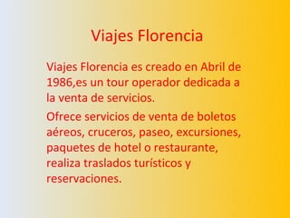 Viajes Florencia
Viajes Florencia es creado en Abril de
1986,es un tour operador dedicada a
la venta de servicios.
Ofrece servicios de venta de boletos
aéreos, cruceros, paseo, excursiones,
paquetes de hotel o restaurante,
realiza traslados turísticos y
reservaciones.
 