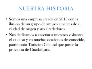 NUESTRA HISTORIA
• Somos una empresa creada en 2013 con la
ilusión de un grupo de amigos amantes de su
ciudad de origen y sus alrededores.
• Nos dedicamos a enseñar a nuestros visitantes
el extenso y en muchas ocasiones desconocido,
patrimonio Turístico Cultural que posee la
provincia de Guadalajara.
 