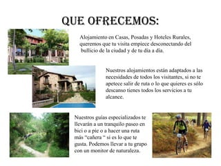 Que ofrecemos:
Alojamiento en Casas, Posadas y Hoteles Rurales,
queremos que tu visita empiece desconectando del
bullicio de la ciudad y de tu día a día.
Nuestros alojamientos están adaptados a las
necesidades de todos los visitantes, si no te
apetece salir de ruta o lo que quieres es sólo
descanso tienes todos los servicios a tu
alcance.
Nuestros guías especializados te
llevarán a un tranquilo paseo en
bici o a pie o a hacer una ruta
más “cañera “ si es lo que te
gusta. Podemos llevar a tu grupo
con un monitor de naturaleza.
 