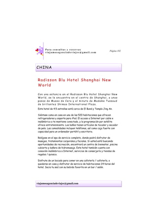 viajamosagenciadeviajes@gmail.com
P a r a c o n s u l t a s y r e s e r v a s
v i a j a m o s a g e n c i a d e v i a j e s @ g m a i l . c o m
Página 102
CHINA
Radisson Blu Hotel Shanghai New
World
Con una es tanc ia en el Radiss on Bl u H otel Shanghai New
Worl d, s e le encuentra en el c entro de Shanghai, a unos
pas os de Mus eo de Cera y el minuto de Madame Tus saud
de b ril lantez Shimao International Pl aza.
Este hotel de 4.5 estrellas está cerca de El Bund y Templo Jing An.
Siéntase como en casa en una de las 520 habitaciones que ofrecen
refrigeradores y soporte para iPod. El acceso a Internet por cable e
inalámbrico a te mantiene conectado, y la programación por satélite
ofrece entretenimiento. Los baños tienen artículos de tocador y secador
de pelo. Las comodidades incluyen teléfonos, así como caja fuerte con
capacidad para un ordenador portátil y escritorio.
Relájese en el spa de servicio completo, donde podrá disfrutar de
masajes, tratamientos corporales y faciales. Si usted está buscando
oportunidades de recreación, encontrará un centro de bienestar, piscina
cubierta y bañera de hidromasaje. Este hotel también cuenta con
conexión inalámbrica a Internet, servicios de conserjería y tiendas de
regalos / quiosco.
Disfrute de un bocado para comer en una cafetería / cafetería, o
quedarse en casa y disfrutar de servicio de habitaciones 24 horas del
hotel. Sacia tu sed con su bebida favorita en un bar / salón.
 