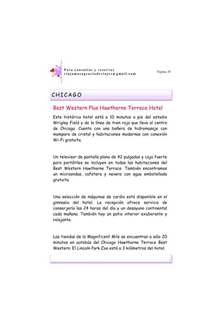 viajamosagenciadeviajes@gmail.com
P a r a c o n s u l t a s y r e s e r v a s
v i a j a m o s a g e n c i a d e v i a j e s @ g m a i l . c o m
Página 38
CHICAGO
Best Western Plus Hawthorne Terrace Hotel
Este histórico hotel está a 10 minutos a pie del estadio
Wrigley Field y de la línea de tren roja que lleva al centro
de Chicago. Cuenta con una bañera de hidromasaje con
mampara de cristal y habitaciones modernas con conexión
Wi-Fi gratuita.
Un televisor de pantalla plana de 42 pulgadas y caja fuerte
para portátiles se incluyen en todas las habitaciones del
Best Western Hawthorne Terrace. También encontramos
un microondas, cafetera y nevera con agua embotellada
gratuita.
Una selección de máquinas de cardio está disponible en el
gimnasio del hotel. La recepción ofrece servicio de
conserjería las 24 horas del día y un desayuno continental
cada mañana. También hay un patio interior exuberante y
relajante.
Las tiendas de la Magnificent Mile se encuentran a sólo 20
minutos en autobús del Chicago Hawthorne Terrace Best
Western. El Lincoln Park Zoo está a 3 kilómetros del hotel.
 