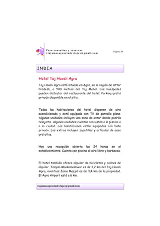 viajamosagenciadeviajes@gmail.com
P a r a c o n s u l t a s y r e s e r v a s
v i a j a m o s a g e n c i a d e v i a j e s @ g m a i l . c o m
Página 94
INDIA
Hotel Taj Haveli Agra
Taj Haveli Agra está situado en Agra, en la región de Uttar
Pradesh, a 500 metros del Taj Mahal. Los huéspedes
pueden disfrutar del restaurante del hotel. Parking gratis
privado disponible en el sitio.
Todas las habitaciones del hotel disponen de aire
acondicionado y está equipada con TV de pantalla plana.
Algunas unidades incluyen una zona de estar donde podrás
relajarte. Algunas unidades cuentan con vistas a la piscina o
a la ciudad. Las habitaciones están equipadas con baño
privado. Los extras incluyen zapatillas y artículos de aseo
gratuitos.
Hay una recepción abierta las 24 horas en el
establecimiento. Cuenta con piscina al aire libre y barbacoa.
El hotel también ofrece alquiler de bicicletas y coches de
alquiler. Templo Mankameshwar es de 3,2 km del Taj Haveli
Agra, mientras Jama Masjid es de 3,4 km de la propiedad.
El Agra Airport está a 6 km.
 