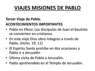 VIAJES MISIONES DE PABLO
Tercer Viaje de Pablo.
ACONTECIMIENTOS IMPORTANTES
• Pablo en Efeso: Los discípulos de Juan el Bautista
se convierten en cristianos.
• En este viaje Dios obro milagros a través de
Pablo. (Hcho. 19: 11)
• El Espíritu Santo prohíbe en dos ocasiones a
Pablo ir a Jerusalén
• Última visita de Pablo a Jerusalén.
• Pablo aprehendido en el Templo de Jerusalén.
 