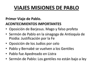 VIAJES MISIONES DE PABLO
Primer Viaje de Pablo.
ACONTECIMIENTOS IMPORTANTES
• Oposición de Barjesus. Mago y falso profeta
• Sermón de Pablo en la sinagoga de Antioquía de
Pisidia: Justificación por la Fe
• Oposición de los Judíos por celo
• Pablo y Bernabé se vuelven a los Gentiles
• Pablo fue Apedreado en Listra
• Sermón de Pablo: Los gentiles no están bajo a ley
 