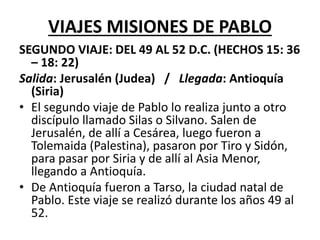 VIAJES MISIONES DE PABLO
SEGUNDO VIAJE: DEL 49 AL 52 D.C. (HECHOS 15: 36
– 18: 22)
Salida: Jerusalén (Judea) / Llegada: Antioquía
(Siria)
• El segundo viaje de Pablo lo realiza junto a otro
discípulo llamado Silas o Silvano. Salen de
Jerusalén, de allí a Cesárea, luego fueron a
Tolemaida (Palestina), pasaron por Tiro y Sidón,
para pasar por Siria y de allí al Asia Menor,
llegando a Antioquía.
• De Antioquía fueron a Tarso, la ciudad natal de
Pablo. Este viaje se realizó durante los años 49 al
52.
 