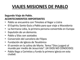 VIAJES MISIONES DE PABLO
Segundo Viaje de Pablo.
ACONTECIMIENTOS IMPORTANTES
• Pablo se encuentra con Timoteo al llegar a Listra
• El Espíritu Santo Guía a Pablo para que viaje a Macedonia
• La hermana Lidia, la primera persona convertida en Europa
• Expulsión de un demonio.
• Pablo y Silas son azotados
• Conversión del carcelero de Filipos
• Fundación de Iglesia de Tesalónica
• El sermón en la colina de Marte. Tema:”Dios juzgará al
mundo por medio de Jesucristo”. (Al DIOS NO CONOCIDO)
• Pablo llega a Corintios y funda la primera iglesia en esta
ciudad.
 