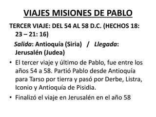 VIAJES MISIONES DE PABLO
TERCER VIAJE: DEL 54 AL 58 D.C. (HECHOS 18:
23 – 21: 16)
Salida: Antioquía (Siria) / Llegada:
Jerusalén (Judea)
• El tercer viaje y último de Pablo, fue entre los
años 54 a 58. Partió Pablo desde Antioquía
para Tarso por tierra y pasó por Derbe, Listra,
Iconio y Antioquía de Pisidia.
• Finalizó el viaje en Jerusalén en el año 58
 