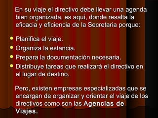 En su viaje el directivo debe llevar una agendaEn su viaje el directivo debe llevar una agenda
bien organizada, es aquí, donde resalta labien organizada, es aquí, donde resalta la
eficacia y eficiencia de la Secretaria porque:eficacia y eficiencia de la Secretaria porque:
 Planifica el viaje.Planifica el viaje.
 Organiza la estancia.Organiza la estancia.
 Prepara la documentación necesaria.Prepara la documentación necesaria.
 Distribuye tareas que realizará el directivo enDistribuye tareas que realizará el directivo en
el lugar de destino.el lugar de destino.
Pero, existen empresas especializadas que sePero, existen empresas especializadas que se
encargan de organizar y orientar el viaje de losencargan de organizar y orientar el viaje de los
directivos como son lasdirectivos como son las Agencias deAgencias de
Viajes.Viajes.
 
