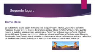 Segundo lugar:
Roma, Italia
La ciudad eterna es una lección de Historia para cualquier viajero. Además, ¿quién no ha sentido la
necesidad de viajar a Roma después de ver alguna película clásica de Fellini? ¿O quién no ha querido
recorrer la ciudad en Vespa como en Vacaciones en Roma? Hay tanto que hacer en Roma: ir hasta el
centro del Imperio Romano, ver el Coliseo y todas las ruinas arqueológicas, el Panteón, cruzar El puente
Sant'Angelo, Plaza España, dejarse maravillar con las obras de arte de los Museos del Vaticano. La Basílica
de San Pedro del Vaticano, además, es la atracción turística más popular de todas en Europa
 