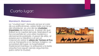 Cuarto lugar:
Marrakech, Marrueco
La “ciudad roja”, llamada así por el color
de sus edificaciones, sobre todo con la luz
del atardecer, es una de las ciudades
imperiales de Marruecos. A pesar de que
Rabat es la capital del país, Marrakech se
ha convertido en una urbe moderna y
densamente poblada. A pesar de ellos, al
pasear por su Medina o al ver un
crepúsculo sobre la plaza de Yamaa el Fna,
uno se transporta a un tiempo mágico. La
sonoridad del lugar, la hospitalidad
tradicional marroquí, la artesanía y la bella
arquitectura siguen siendo argumentos
para visitar la ciudad.
 