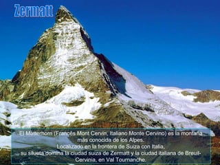 El Matterhorn (Francês Mont Cervin, Italiano Monte Cervino) es la montaña más conocida de los Alpes. Localizado en la frontera de Suiza con Italia, su silueta domina la ciudad suiza de Zermatt y la ciudad italiana de Breuil-Cervinia, en Val Tournanche. Zermatt 