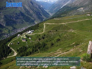 En esta antigua villa suiza, a los pies del Mont Cervin, el tráfico de coches está  prohibido y el transporte es realizado por caballos (carretas y carrozas) y coches eléctricos.  Zermatt 