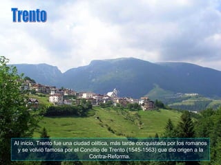 Al inicio, Trento fue una ciudad céltica, más tarde conquistada por los romanos y se volvió famosa por el Concilio de Trento (1545-1563) que dio origen a la Contra-Reforma.  Trento 