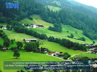 La provincia hace frontera al norte con Alemania,  con Italia y Suiza al sur. Los Alpes Tyroleses son visitados por muchos turistas debido a su enorme belleza y por la práctica de deportes de Invierno. Tirol 