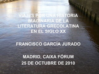 VIAJES POR UNA HISTORIA
IMAGINARIA DE LA
LITERATURA GRECOLATINA
EN EL SIGLO XX
FRANCISCO GARCÍA JURADO
MADRID, CAIXA FÓRUM
25 DE OCTUBRE DE 2010
 