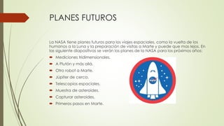 PLANES FUTUROS
La NASA tiene planes futuros para los viajes espaciales, como la vuelta de los
humanos a la Luna y la preparación de visitas a Marte y puede que mas lejos. En
las siguiente diapositivas se verán los planes de la NASA para los próximos años:
 Mediciones tridimensionales.
 A Plutón y más allá.
 Otro robot a Marte.
 Júpiter de cerca.
 Telescopios espaciales.
 Muestra de asteroides.
 Capturar asteroides.
 Primeros pasos en Marte.
 