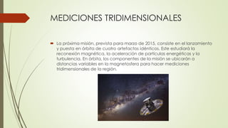 MEDICIONES TRIDIMENSIONALES
 La próxima misión, prevista para marzo de 2015, consiste en el lanzamiento
y puesta en órbita de cuatro artefactos idénticos. Este estudiará la
reconexión magnética, la aceleración de partículas energéticas y la
turbulencia. En órbita, los componentes de la misión se ubicarán a
distancias variables en la magnetosfera para hacer mediciones
tridimensionales de la región.
 