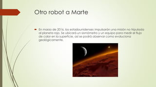 Otro robot a Marte
 En marzo de 2016, los estadounidenses impulsarán una misión no tripulada
al planeta rojo. Se ubicará un sismómetro y un equipo para medir el flujo
de calor en la superficie, así se podrá observar como evoluciona
geológicamente.
 