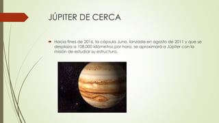 JÚPITER DE CERCA
 Hacia fines de 2016, la cápsula Juno, lanzada en agosto de 2011 y que se
desplaza a 108.000 kilómetros por hora, se aproximará a Júpiter con la
misión de estudiar su estructura.
 