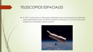TELESCOPIOS ESPACIALES
 En 2017 se lanzará un telescopio diseñado para la búsqueda de planetas
fuera del Sistema Solar. En 2018, también se lanzará una sonda solar para
explorar la atmósfera exterior del Sol
 