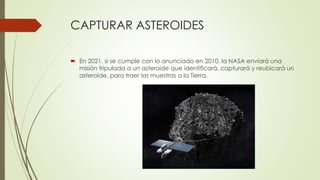 CAPTURAR ASTEROIDES
 En 2021, si se cumple con lo anunciado en 2010, la NASA enviará una
misión tripulada a un asteroide que identificará, capturará y reubicará un
asteroide, para traer las muestras a la Tierra.
 