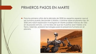 PRIMEROS PASOS EN MARTE
 Para los primeros años de la década de 2030 los expertos esperan que el
ser humano pueda descender a Marte y caminar sobre el planeta rojo. En
2020 otro robot explorador investigará en Marte posibles indicios de vida
en el pasado remoto, con la idea de que las muestras sean traídas a la
Tierra. Además, probará tecnologías para la presencia humana en el
planeta.
 