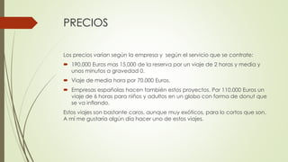 PRECIOS
Los precios varían según la empresa y según el servicio que se contrate:
 190.000 Euros mas 15.000 de la reserva por un viaje de 2 horas y media y
unos minutos a gravedad 0.
 Viaje de media hora por 70.000 Euros.
 Empresas españolas hacen también estos proyectos. Por 110.000 Euros un
viaje de 6 horas para niños y adultos en un globo con forma de donut que
se va inflando.
Estos viajes son bastante caros, aunque muy exóticos, para lo cortos que son.
A mí me gustaría algún día hacer uno de estos viajes.
 