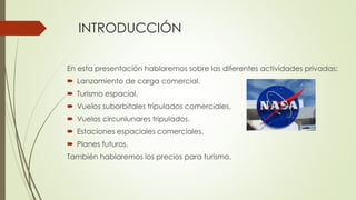 INTRODUCCIÓN
En esta presentación hablaremos sobre las diferentes actividades privadas:
 Lanzamiento de carga comercial.
 Turismo espacial.
 Vuelos suborbitales tripulados comerciales.
 Vuelos circunlunares tripulados.
 Estaciones espaciales comerciales.
 Planes futuros.
También hablaremos los precios para turismo.
 