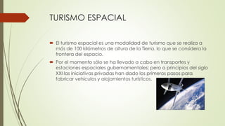 TURISMO ESPACIAL
 El turismo espacial es una modalidad de turismo que se realiza a
más de 100 kilómetros de altura de la Tierra, lo que se considera la
frontera del espacio.
 Por el momento sólo se ha llevado a cabo en transportes y
estaciones espaciales gubernamentales; pero a principios del siglo
XXI las iniciativas privadas han dado los primeros pasos para
fabricar vehículos y alojamientos turísticos.
 
