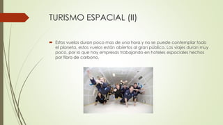 TURISMO ESPACIAL (II)
 Estos vuelos duran poco mas de una hora y no se puede contemplar todo
el planeta, estos vuelos están abiertos al gran público. Los viajes duran muy
poco, por lo que hay empresas trabajando en hoteles espaciales hechos
por fibra de carbono.
 
