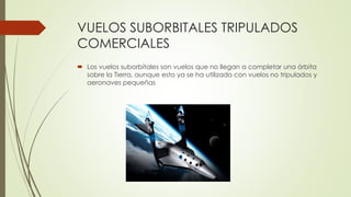 VUELOS SUBORBITALES TRIPULADOS
COMERCIALES
 Los vuelos suborbitales son vuelos que no llegan a completar una órbita
sobre la Tierra, aunque esto ya se ha utilizado con vuelos no tripulados y
aeronaves pequeñas
 